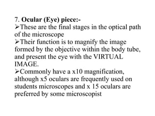 7. Ocular (Eye) piece:-
These are the final stages in the optical path
of the microscope
Their function is to magnify the image
formed by the objective within the body tube,
and present the eye with the VIRTUAL
IMAGE.
Commonly have a x10 magnification,
although x5 oculars are frequently used on
students microscopes and x 15 oculars are
preferred by some microscopist
 