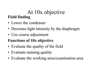 At 10x objective
Field finding
• Lower the condenser
• Decrease light intensity by the diaphragm
• Use course adjustment
Functions of 10x objective
• Evaluate the quality of the field
• Evaluate staining quality
• Evaluate the working area/examination area
 