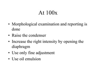 At 100x
• Morphological examination and reporting is
done
• Raise the condenser
• Increase the right intensity by opening the
diaphragm
• Use only fine adjustment
• Use oil emulsion
 
