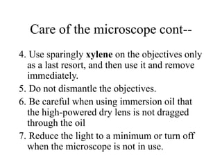 Care of the microscope cont--
4. Use sparingly xylene on the objectives only
as a last resort, and then use it and remove
immediately.
5. Do not dismantle the objectives.
6. Be careful when using immersion oil that
the high-powered dry lens is not dragged
through the oil
7. Reduce the light to a minimum or turn off
when the microscope is not in use.
 