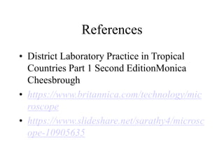 References
• District Laboratory Practice in Tropical
Countries Part 1 Second EditionMonica
Cheesbrough
• https://www.britannica.com/technology/mic
roscope
• https://www.slideshare.net/sarathy4/microsc
ope-10905635
 