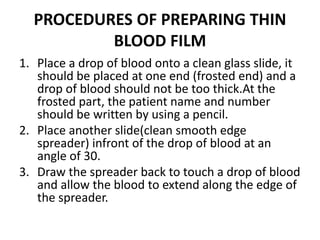 PROCEDURES OF PREPARING THIN
BLOOD FILM
1. Place a drop of blood onto a clean glass slide, it
should be placed at one end (frosted end) and a
drop of blood should not be too thick.At the
frosted part, the patient name and number
should be written by using a pencil.
2. Place another slide(clean smooth edge
spreader) infront of the drop of blood at an
angle of 30.
3. Draw the spreader back to touch a drop of blood
and allow the blood to extend along the edge of
the spreader.
 