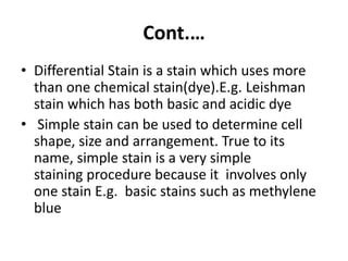 Cont.…
• Differential Stain is a stain which uses more
than one chemical stain(dye).E.g. Leishman
stain which has both basic and acidic dye
• Simple stain can be used to determine cell
shape, size and arrangement. True to its
name, simple stain is a very simple
staining procedure because it involves only
one stain E.g. basic stains such as methylene
blue
 