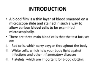 INTRODUCTION
• A blood film is a thin layer of blood smeared on a
microscope slide and stained in such a way to
allow various blood cells to be examined
microscopically.
• There are three main blood cells that the test focuses
on:
I. Red cells, which carry oxygen throughout the body
II. White cells, which help your body fight against
infections and other inflammatory diseases
III. Platelets, which are important for blood clotting
 
