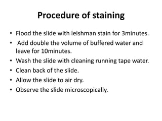 Procedure of staining
• Flood the slide with leishman stain for 3minutes.
• Add double the volume of buffered water and
leave for 10minutes.
• Wash the slide with cleaning running tape water.
• Clean back of the slide.
• Allow the slide to air dry.
• Observe the slide microscopically.
 