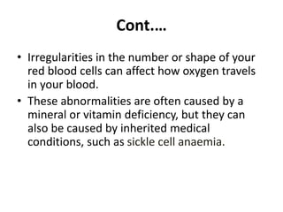Cont.…
• Irregularities in the number or shape of your
red blood cells can affect how oxygen travels
in your blood.
• These abnormalities are often caused by a
mineral or vitamin deficiency, but they can
also be caused by inherited medical
conditions, such as sickle cell anaemia.
 