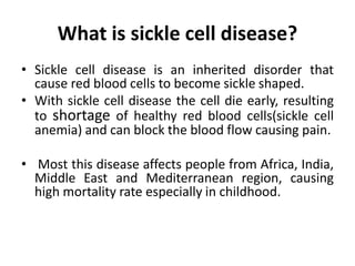 What is sickle cell disease?
• Sickle cell disease is an inherited disorder that
cause red blood cells to become sickle shaped.
• With sickle cell disease the cell die early, resulting
to shortage of healthy red blood cells(sickle cell
anemia) and can block the blood flow causing pain.
• Most this disease affects people from Africa, India,
Middle East and Mediterranean region, causing
high mortality rate especially in childhood.
 