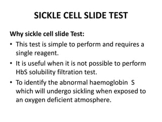 SICKLE CELL SLIDE TEST
Why sickle cell slide Test:
• This test is simple to perform and requires a
single reagent.
• It is useful when it is not possible to perform
HbS solubility filtration test.
• To identify the abnormal haemoglobin S
which will undergo sickling when exposed to
an oxygen deficient atmosphere.
 