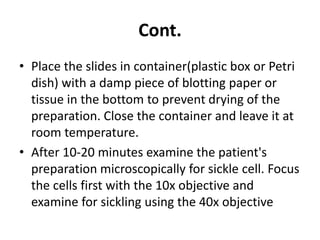 Cont.
• Place the slides in container(plastic box or Petri
dish) with a damp piece of blotting paper or
tissue in the bottom to prevent drying of the
preparation. Close the container and leave it at
room temperature.
• After 10-20 minutes examine the patient's
preparation microscopically for sickle cell. Focus
the cells first with the 10x objective and
examine for sickling using the 40x objective
 