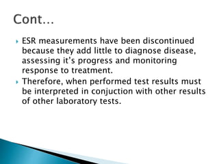  ESR measurements have been discontinued
because they add little to diagnose disease,
assessing it’s progress and monitoring
response to treatment.
 Therefore, when performed test results must
be interpreted in conjuction with other results
of other laboratory tests.
 