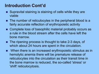 Introduction Cont’d
 Supravital staining is staining of cells while they are
viable
 The number of reticulocytes in the peripheral blood is a
fairly accurate reflection of erythropoietic activity
 Complete loss of basophilic material probably occurs as
a rule in the blood stream after the cells have left the
bone marrow.
 The ripening process is thought to take 2-3 days, of
which about 24 hours are spent in the circulation.
 When there is an increased erythropoietic stimulus as in
hemolytic anemia there will be premature release of
reticulocytes into the circulation as their transit time in
the bone marrow is reduced, the so-called 'stress' or
'shift' reticulocytosis.
 