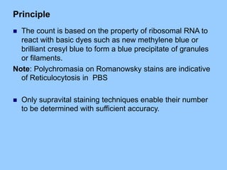 Principle
 The count is based on the property of ribosomal RNA to
react with basic dyes such as new methylene blue or
brilliant cresyl blue to form a blue precipitate of granules
or filaments.
Note: Polychromasia on Romanowsky stains are indicative
of Reticulocytosis in PBS
 Only supravital staining techniques enable their number
to be determined with sufficient accuracy.
 