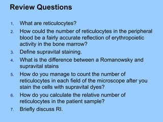 Review Questions
1. What are reticulocytes?
2. How could the number of reticulocytes in the peripheral
blood be a fairly accurate reflection of erythropoietic
activity in the bone marrow?
3. Define supravital staining.
4. What is the difference between a Romanowsky and
supravital stains
5. How do you manage to count the number of
reticulocytes in each field of the microscope after you
stain the cells with supravital dyes?
6. How do you calculate the relative number of
reticulocytes in the patient sample?
7. Briefly discuss RI.
 