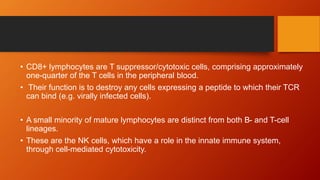 • CD8+ lymphocytes are T suppressor/cytotoxic cells, comprising approximately
one-quarter of the T cells in the peripheral blood.
• Their function is to destroy any cells expressing a peptide to which their TCR
can bind (e.g. virally infected cells).
• A small minority of mature lymphocytes are distinct from both B- and T-cell
lineages.
• These are the NK cells, which have a role in the innate immune system,
through cell-mediated cytotoxicity.
 