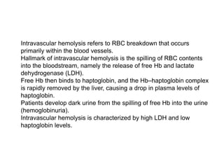  Intravascular hemolysis refers to RBC breakdown that occurs
primarily within the blood vessels.
 Hallmark of intravascular hemolysis is the spilling of RBC contents
into the bloodstream, namely the release of free Hb and lactate
dehydrogenase (LDH).
 Free Hb then binds to haptoglobin, and the Hb–haptoglobin complex
is rapidly removed by the liver, causing a drop in plasma levels of
haptoglobin.
 Patients develop dark urine from the spilling of free Hb into the urine
(hemoglobinuria).
 Intravascular hemolysis is characterized by high LDH and low
haptoglobin levels.
 