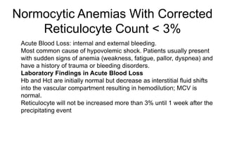 Normocytic Anemias With Corrected
Reticulocyte Count < 3%
 Acute Blood Loss: internal and external bleeding.
 Most common cause of hypovolemic shock. Patients usually present
with sudden signs of anemia (weakness, fatigue, pallor, dyspnea) and
have a history of trauma or bleeding disorders.
 Laboratory Findings in Acute Blood Loss
 Hb and Hct are initially normal but decrease as interstitial fluid shifts
into the vascular compartment resulting in hemodilution; MCV is
normal.
 Reticulocyte will not be increased more than 3% until 1 week after the
precipitating event
 