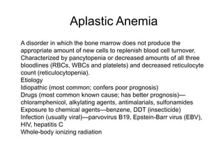Aplastic Anemia
 A disorder in which the bone marrow does not produce the
appropriate amount of new cells to replenish blood cell turnover.
 Characterized by pancytopenia or decreased amounts of all three
bloodlines (RBCs, WBCs and platelets) and decreased reticulocyte
count (reticulocytopenia).
 Etiology
 Idiopathic (most common; confers poor prognosis)
 Drugs (most common known cause; has better prognosis)—
chloramphenicol, alkylating agents, antimalarials, sulfonamides
 Exposure to chemical agents—benzene, DDT (insecticide)
 Infection (usually viral)—parvovirus B19, Epstein-Barr virus (EBV),
HIV, hepatitis C
 Whole-body ionizing radiation
 
