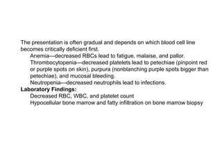  The presentation is often gradual and depends on which blood cell line
becomes critically deficient first.
 Anemia—decreased RBCs lead to fatigue, malaise, and pallor.
 Thrombocytopenia—decreased platelets lead to petechiae (pinpoint red
or purple spots on skin), purpura (nonblanching purple spots bigger than
petechiae), and mucosal bleeding.
 Neutropenia—decreased neutrophils lead to infections.
 Laboratory Findings:
 Decreased RBC, WBC, and platelet count
 Hypocellular bone marrow and fatty infiltration on bone marrow biopsy
 