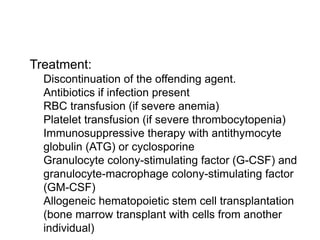  Treatment:
 Discontinuation of the offending agent.
 Antibiotics if infection present
 RBC transfusion (if severe anemia)
 Platelet transfusion (if severe thrombocytopenia)
 Immunosuppressive therapy with antithymocyte
globulin (ATG) or cyclosporine
 Granulocyte colony-stimulating factor (G-CSF) and
granulocyte-macrophage colony-stimulating factor
(GM-CSF)
 Allogeneic hematopoietic stem cell transplantation
(bone marrow transplant with cells from another
individual)
 