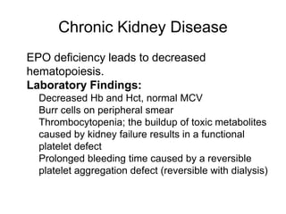 Chronic Kidney Disease
 EPO deficiency leads to decreased
hematopoiesis.
 Laboratory Findings:
 Decreased Hb and Hct, normal MCV
 Burr cells on peripheral smear
 Thrombocytopenia; the buildup of toxic metabolites
caused by kidney failure results in a functional
platelet defect
 Prolonged bleeding time caused by a reversible
platelet aggregation defect (reversible with dialysis)
 