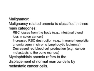  Malignancy:
 Malignancy-related anemia is classified in three
main categories:
 RBC losses from the body (e.g., intestinal blood
loss in colon cancer)
 Increased RBC destruction (e.g., immune hemolytic
anemia seen in chronic lymphocytic leukemia)
 Decreased red blood cell production (e.g., cancer
metastasis to the bone marrow)
 Myelophthisic anemia refers to the
displacement of normal marrow cells by
metastatic cancer cells.
 