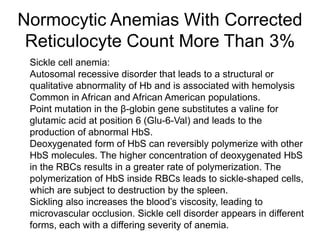 Normocytic Anemias With Corrected
Reticulocyte Count More Than 3%
 Sickle cell anemia:
 Autosomal recessive disorder that leads to a structural or
qualitative abnormality of Hb and is associated with hemolysis
 Common in African and African American populations.
 Point mutation in the β-globin gene substitutes a valine for
glutamic acid at position 6 (Glu-6-Val) and leads to the
production of abnormal HbS.
 Deoxygenated form of HbS can reversibly polymerize with other
HbS molecules. The higher concentration of deoxygenated HbS
in the RBCs results in a greater rate of polymerization. The
polymerization of HbS inside RBCs leads to sickle-shaped cells,
which are subject to destruction by the spleen.
 Sickling also increases the blood’s viscosity, leading to
microvascular occlusion. Sickle cell disorder appears in different
forms, each with a differing severity of anemia.
 