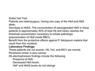  Sickle Cell Trait
 Patients are heterozygous, having one copy of the HbA and HbS
allele.
 Genotype is HbSA. The concentration of deoxygenated HbS in these
patients is approximately 40% of total Hb and rarely reaches the
threshold concentration necessary to initiate pathologic
polymerization of HbS inside RBCs.
 Benefit from the protective effects against P. falciparum malaria that
result from this mutation.
 Laboratory Findings:
 These patients are not anemic. Hb, Hct, and MCV are normal.
Peripheral smear is also normal.
 Hb electrophoresis findings include the following:
 Presence of HbS.
 Decreased HbA levels.
 HbF and HbA2 levels do not change
 