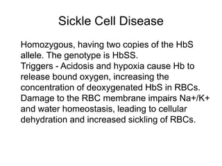 Sickle Cell Disease
 Homozygous, having two copies of the HbS
allele. The genotype is HbSS.
 Triggers - Acidosis and hypoxia cause Hb to
release bound oxygen, increasing the
concentration of deoxygenated HbS in RBCs.
 Damage to the RBC membrane impairs Na+/K+
and water homeostasis, leading to cellular
dehydration and increased sickling of RBCs.
 