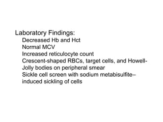 Laboratory Findings:
 Decreased Hb and Hct
 Normal MCV
 Increased reticulocyte count
 Crescent-shaped RBCs, target cells, and Howell-
Jolly bodies on peripheral smear
 Sickle cell screen with sodium metabisulfite–
induced sickling of cells
 