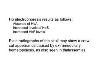  Hb electrophoresis results as follows:
 Absence of HbA
 Increased levels of HbS
 Increased HbF levels

 Plain radiographs of the skull may show a crew
cut appearance caused by extramedullary
hematopoiesis, as also seen in thalassemias
 