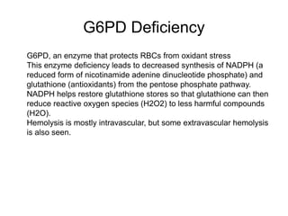 G6PD Deficiency
 G6PD, an enzyme that protects RBCs from oxidant stress
 This enzyme deficiency leads to decreased synthesis of NADPH (a
reduced form of nicotinamide adenine dinucleotide phosphate) and
glutathione (antioxidants) from the pentose phosphate pathway.
 NADPH helps restore glutathione stores so that glutathione can then
reduce reactive oxygen species (H2O2) to less harmful compounds
(H2O).
 Hemolysis is mostly intravascular, but some extravascular hemolysis
is also seen.

 