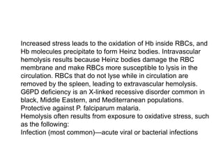  Increased stress leads to the oxidation of Hb inside RBCs, and
Hb molecules precipitate to form Heinz bodies. Intravascular
hemolysis results because Heinz bodies damage the RBC
membrane and make RBCs more susceptible to lysis in the
circulation. RBCs that do not lyse while in circulation are
removed by the spleen, leading to extravascular hemolysis.
G6PD deficiency is an X-linked recessive disorder common in
black, Middle Eastern, and Mediterranean populations.
 Protective against P. falciparum malaria.
 Hemolysis often results from exposure to oxidative stress, such
as the following:
 Infection (most common)—acute viral or bacterial infections
 