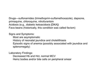  Drugs—sulfonamides (trimethoprim-sulfamethoxazole), dapsone,
primaquine, chloroquine, nitrofurantoin
 Acidosis (e.g., diabetic ketoacidosis [DKA])
 Fava beans (historically, this condition was called favism)

 Signs and Symptoms:
 Most are asymptomatic
 History of neonatal jaundice and cholelithiasis
 Episodic signs of anemia (possibly associated with jaundice and
splenomegaly)

 Laboratory Findings:
 Decreased Hb and Hct, normal MCV
 Heinz bodies and/or bite cells on peripheral smear
 