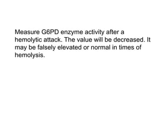  Measure G6PD enzyme activity after a
hemolytic attack. The value will be decreased. It
may be falsely elevated or normal in times of
hemolysis.
 