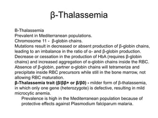 β-Thalassemia
 Β-Thalassemia
 Prevalent in Mediterranean populations.
 Chromosome 11 - β-globin chains.
 Mutations result in decreased or absent production of β-globin chains,
leading to an imbalance in the ratio of α- and β-globin production.
 Decrease or cessation in the production of HbA (requires β-globin
chains) and increased aggregation of α-globin chains inside the RBC.
 Absence of β-globin, partner α-globin chains will tetramerize and
precipitate inside RBC precursors while still in the bone marrow, not
allowing RBC maturation.
 β-Thalassemia trait (β/ββ+ or β/β0) - milder form of β-thalassemia,
in which only one gene (heterozygote) is defective, resulting in mild
microcytic anemia.
 Prevalence is high in the Mediterranean population because of
protective effects against Plasmodium falciparum malaria.
 
