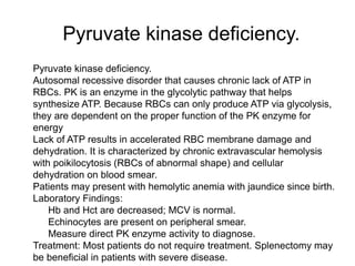 Pyruvate kinase deficiency.
 Pyruvate kinase deficiency.
 Autosomal recessive disorder that causes chronic lack of ATP in
RBCs. PK is an enzyme in the glycolytic pathway that helps
synthesize ATP. Because RBCs can only produce ATP via glycolysis,
they are dependent on the proper function of the PK enzyme for
energy
 Lack of ATP results in accelerated RBC membrane damage and
dehydration. It is characterized by chronic extravascular hemolysis
with poikilocytosis (RBCs of abnormal shape) and cellular
dehydration on blood smear.
 Patients may present with hemolytic anemia with jaundice since birth.
 Laboratory Findings:
 Hb and Hct are decreased; MCV is normal.
 Echinocytes are present on peripheral smear.
 Measure direct PK enzyme activity to diagnose.
 Treatment: Most patients do not require treatment. Splenectomy may
be beneficial in patients with severe disease.
 