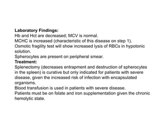  Laboratory Findings:
 Hb and Hct are decreased; MCV is normal.
 MCHC is increased (characteristic of this disease on step 1).
 Osmotic fragility test will show increased lysis of RBCs in hypotonic
solution.
 Spherocytes are present on peripheral smear.
 Treatment:
 Splenectomy (decreases entrapment and destruction of spherocytes
in the spleen) is curative but only indicated for patients with severe
disease, given the increased risk of infection with encapsulated
organisms.
 Blood transfusion is used in patients with severe disease.
 Patients must be on folate and iron supplementation given the chronic
hemolytic state.
 