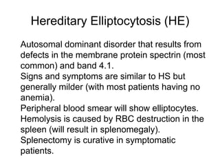 Hereditary Elliptocytosis (HE)
 Autosomal dominant disorder that results from
defects in the membrane protein spectrin (most
common) and band 4.1.
 Signs and symptoms are similar to HS but
generally milder (with most patients having no
anemia).
 Peripheral blood smear will show elliptocytes.
Hemolysis is caused by RBC destruction in the
spleen (will result in splenomegaly).
 Splenectomy is curative in symptomatic
patients.

 