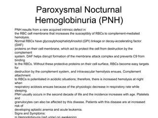 Paroxysmal Nocturnal
Hemoglobinuria (PNH)
 PNH results from a rare acquired intrinsic defect in
 the RBC cell membrane that increases the susceptibly of RBCs to complement-mediated
hemolysis.
 Normal RBCs have glycosylphosphatidylinositol (GPI) linkage or decay-accelerating factor
(DAF)
 proteins on their cell membrane, which act to protect the cell from destruction by the
complement
 system. DAF helps disrupt formation of the membrane attack complex and prevents C9 from
binding
 to the RBCs. Without these protective proteins on their cell surface, RBCs become easy targets
for
 destruction by the complement system, and intravascular hemolysis ensues. Complement
attachment
 to RBCs is potentiated in acidotic situations; therefore, there is increased hemolysis at night
when
 respiratory acidosis ensues because of the physiologic decrease in respiratory rate while
sleeping.
 PNH usually occurs in the second decade of life and the incidence increases with age. Platelets
and
 granulocytes can also be affected by this disease. Patients with this disease are at increased
risk of
 developing aplastic anemia and acute leukemia.
 Signs and Symptoms:
 