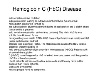 Hemoglobin C (HbC) Disease
 autosomal recessive mutation
 in β-globin chain leading to extravascular hemolysis. An abnormal
hemoglobin structure is formed by
 the substitution of glutamic acid with lysine at position 6 of the β-globin chain
(sickle cell is a glutamic
 acid to valine substitution at the same position). The Hb in HbC is less
soluble than HbA and forms
 hexagonal crystals inside RBCs. HbC does not polymerize as readily as HbS
(sickle cell disease) and will
 produce less sickling of RBCs. The HbC mutation causes the RBC to lose
plasticity, thereby leading to
 mild extravascular hemolytic anemia in homozygotes (HbCC). Patients with
sickle cell–hemoglobin
 C (HbSC) have the gene for HbS inherited from one parent and the gene for
HbC from the other parent.
 HbSC patients will have only a few sickle cells and thereby have milder
disease than HbSS patients.
 Signs and Symptoms:
 m Most people have no symptoms.
 