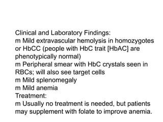  Clinical and Laboratory Findings:
 m Mild extravascular hemolysis in homozygotes
or HbCC (people with HbC trait [HbAC] are
 phenotypically normal)
 m Peripheral smear with HbC crystals seen in
RBCs; will also see target cells
 m Mild splenomegaly
 m Mild anemia
 Treatment:
 m Usually no treatment is needed, but patients
may supplement with folate to improve anemia.
 