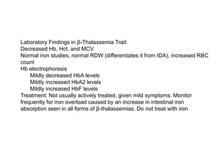  Laboratory Findings in β-Thalassemia Trait:
 Decreased Hb, Hct, and MCV
 Normal iron studies, normal RDW (differentiates it from IDA), increased RBC
count
 Hb electrophoresis
 Mildly decreased HbA levels
 Mildly increased HbA2 levels
 Mildly increased HbF levels
 Treatment: Not usually actively treated, given mild symptoms. Monitor
frequently for iron overload caused by an increase in intestinal iron
absorption seen in all forms of β-thalassemias. Do not treat with iron
 