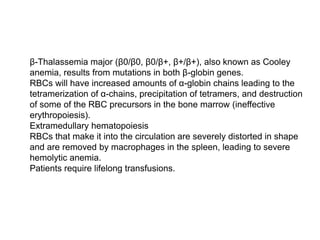  β-Thalassemia major (β0/β0, β0/β+, β+/β+), also known as Cooley
anemia, results from mutations in both β-globin genes.
 RBCs will have increased amounts of α-globin chains leading to the
tetramerization of α-chains, precipitation of tetramers, and destruction
of some of the RBC precursors in the bone marrow (ineffective
erythropoiesis).
 Extramedullary hematopoiesis
 RBCs that make it into the circulation are severely distorted in shape
and are removed by macrophages in the spleen, leading to severe
hemolytic anemia.
 Patients require lifelong transfusions.
 
