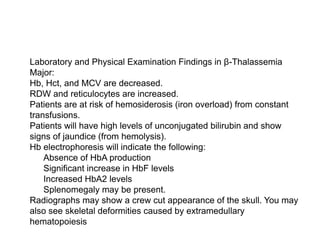  Laboratory and Physical Examination Findings in β-Thalassemia
Major:
 Hb, Hct, and MCV are decreased.
 RDW and reticulocytes are increased.
 Patients are at risk of hemosiderosis (iron overload) from constant
transfusions.
 Patients will have high levels of unconjugated bilirubin and show
signs of jaundice (from hemolysis).
 Hb electrophoresis will indicate the following:
 Absence of HbA production
 Significant increase in HbF levels
 Increased HbA2 levels
 Splenomegaly may be present.
 Radiographs may show a crew cut appearance of the skull. You may
also see skeletal deformities caused by extramedullary
hematopoiesis
 