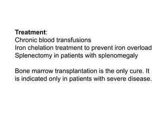  Treatment:
 Chronic blood transfusions
 Iron chelation treatment to prevent iron overload
 Splenectomy in patients with splenomegaly

 Bone marrow transplantation is the only cure. It
is indicated only in patients with severe disease.
 