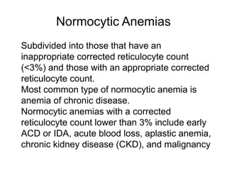 Normocytic Anemias
 Subdivided into those that have an
inappropriate corrected reticulocyte count
(<3%) and those with an appropriate corrected
reticulocyte count.
 Most common type of normocytic anemia is
anemia of chronic disease.
 Normocytic anemias with a corrected
reticulocyte count lower than 3% include early
ACD or IDA, acute blood loss, aplastic anemia,
chronic kidney disease (CKD), and malignancy
 