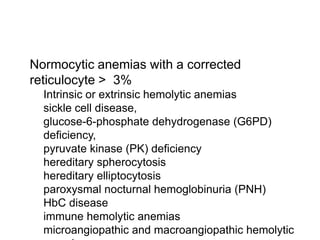  Normocytic anemias with a corrected
reticulocyte > 3%
 Intrinsic or extrinsic hemolytic anemias
 sickle cell disease,
 glucose-6-phosphate dehydrogenase (G6PD)
deficiency,
 pyruvate kinase (PK) deficiency
 hereditary spherocytosis
 hereditary elliptocytosis
 paroxysmal nocturnal hemoglobinuria (PNH)
 HbC disease
 immune hemolytic anemias
 microangiopathic and macroangiopathic hemolytic
 