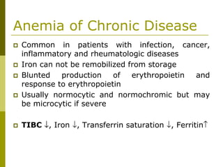 Anemia of Chronic Disease
Common in patients with infection, cancer,
inflammatory and rheumatologic diseases
Iron can not be remobilized from storage
Blunted production of erythropoietin and
response to erythropoietin
Usually normocytic and normochromic but may
be microcytic if severe
TIBC ↓, Iron ↓, Transferrin saturation ↓, Ferritin↑
 
