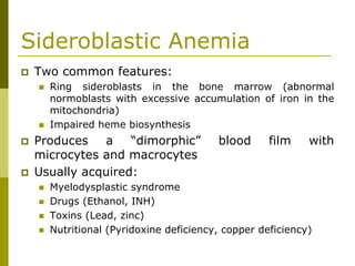 Sideroblastic Anemia
Two common features:
Ring sideroblasts in the bone marrow (abnormal
normoblasts with excessive accumulation of iron in the
mitochondria)
Impaired heme biosynthesis
Produces a “dimorphic” blood film with
microcytes and macrocytes
Usually acquired:
Myelodysplastic syndrome
Drugs (Ethanol, INH)
Toxins (Lead, zinc)
Nutritional (Pyridoxine deficiency, copper deficiency)
 
