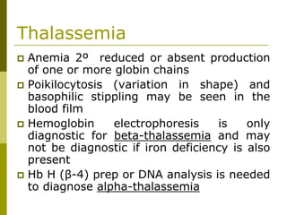 Thalassemia
Anemia 2º reduced or absent production
of one or more globin chains
Poikilocytosis (variation in shape) and
basophilic stippling may be seen in the
blood film
Hemoglobin electrophoresis is only
diagnostic for beta-thalassemia and may
not be diagnostic if iron deficiency is also
present
Hb H (β-4) prep or DNA analysis is needed
to diagnose alpha-thalassemia
 